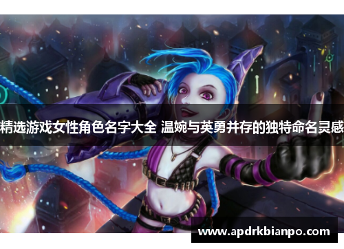 精选游戏女性角色名字大全 温婉与英勇并存的独特命名灵感 精选游戏女性角色名字大全 温婉与英勇并存的独特命名灵感